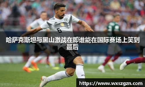 哈萨克斯坦与黑山激战在即谁能在国际赛场上笑到最后