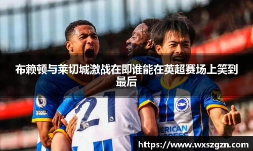 布赖顿与莱切城激战在即谁能在英超赛场上笑到最后
