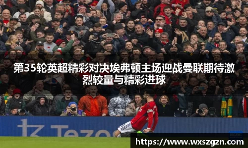 第35轮英超精彩对决埃弗顿主场迎战曼联期待激烈较量与精彩进球